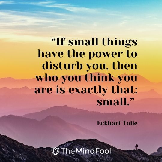 “If small things have the power to disturb you, then who you think you are is exactly that: small.” - Eckhart Tolle