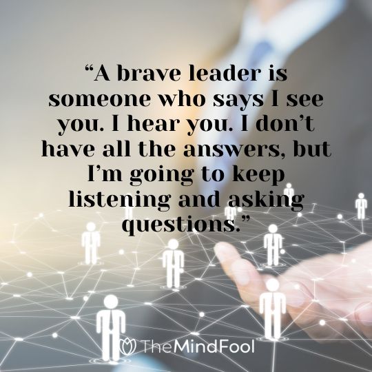 “A brave leader is someone who says I see you. I hear you. I don’t have all the answers, but I’m going to keep listening and asking questions.”