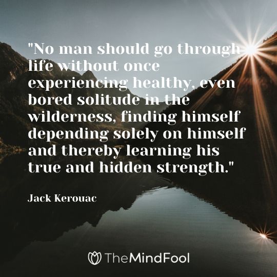 "No man should go through life without once experiencing healthy, even bored solitude in the wilderness, finding himself depending solely on himself and thereby learning his true and hidden strength." - Jack Kerouac