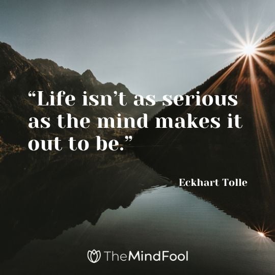“Life isn’t as serious as the mind makes it out to be.” ― Eckhart Tolle