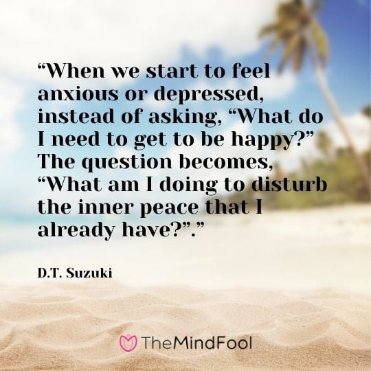 “When we start to feel anxious or depressed, instead of asking, “What do I need to get to be happy?” The question becomes, “What am I doing to disturb the inner peace that I already have?”.” ―  D.T. Suzuki
