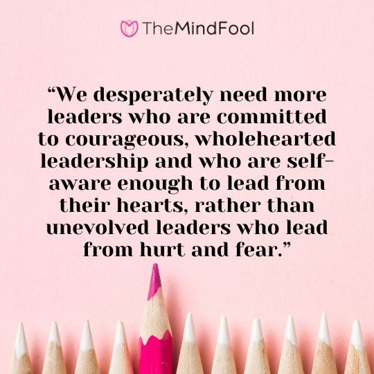 “We desperately need more leaders who are committed to courageous, wholehearted leadership and who are self-aware enough to lead from their hearts, rather than unevolved leaders who lead from hurt and fear.”