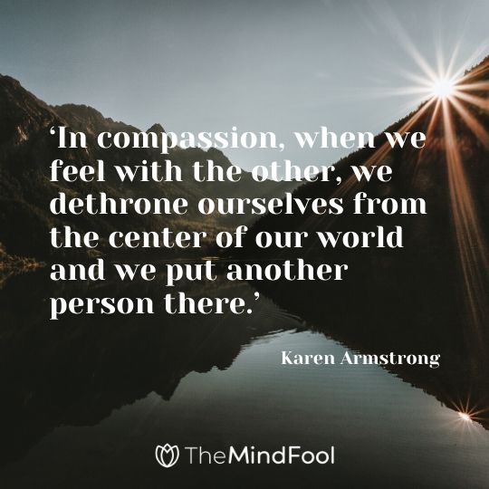 ‘In compassion, when we feel with the other, we dethrone ourselves from the center of our world and we put another person there.’ – Karen Armstrong