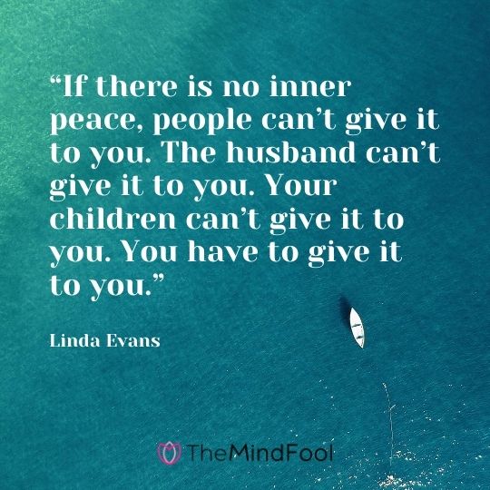 “If there is no inner peace, people can’t give it to you. The husband can’t give it to you. Your children can’t give it to you. You have to give it to you.” – Linda Evans