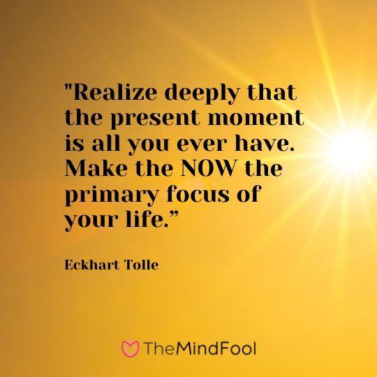 "Realize deeply that the present moment is all you ever have. Make the NOW the primary focus of your life.” - Eckhart Tolle