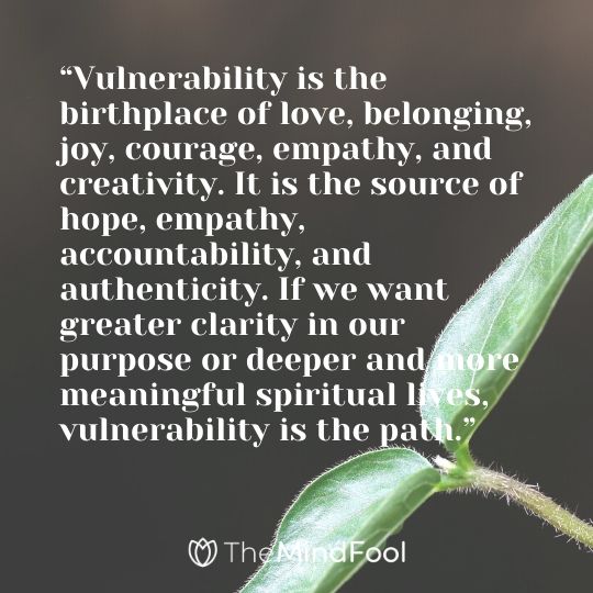 “Vulnerability is the birthplace of love, belonging, joy, courage, empathy, and creativity. It is the source of hope, empathy, accountability, and authenticity. If we want greater clarity in our purpose or deeper and more meaningful spiritual lives, vulnerability is the path.”