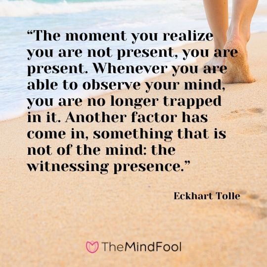 “The moment you realize you are not present, you are present. Whenever you are able to observe your mind, you are no longer trapped in it. Another factor has come in, something that is not of the mind: the witnessing presence.” - Eckhart Tolle