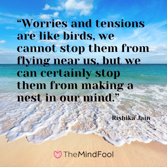 “Worries and tensions are like birds, we cannot stop them from flying near us, but we can certainly stop them from making a nest in our mind.” – Rishika Jain