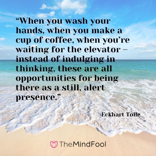 “When you wash your hands, when you make a cup of coffee, when you’re waiting for the elevator – instead of indulging in thinking, these are all opportunities for being there as a still, alert presence.” - Eckhart Tolle