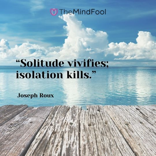 “Solitude vivifies; isolation kills.” - Joseph Roux