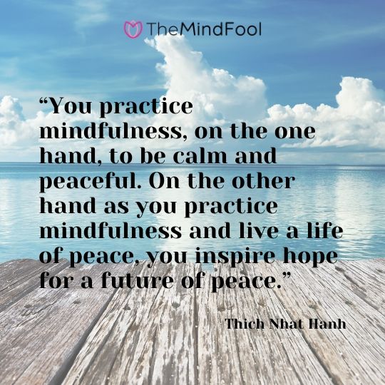 “You practice mindfulness, on the one hand, to be calm and peaceful. On the other hand as you practice mindfulness and live a life of peace, you inspire hope for a future of peace.” – Thich Nhat Hanh