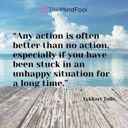 “Any action is often better than no action, especially if you have been stuck in an unhappy situation for a long time.”  - Eckhart Tolle