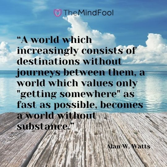 “A world which increasingly consists of destinations without journeys between them, a world which values only "getting somewhere" as fast as possible, becomes a world without substance.” ― Alan W. Watts