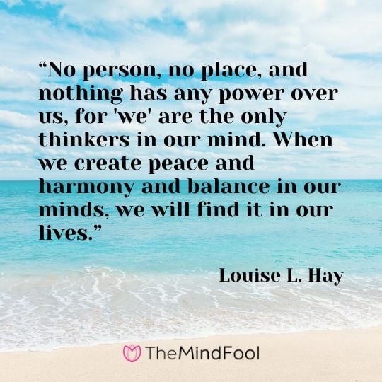“No person, no place, and nothing has any power over us, for 'we' are the only thinkers in our mind. When we create peace and harmony and balance in our minds, we will find it in our lives.” - Louise L. Hay