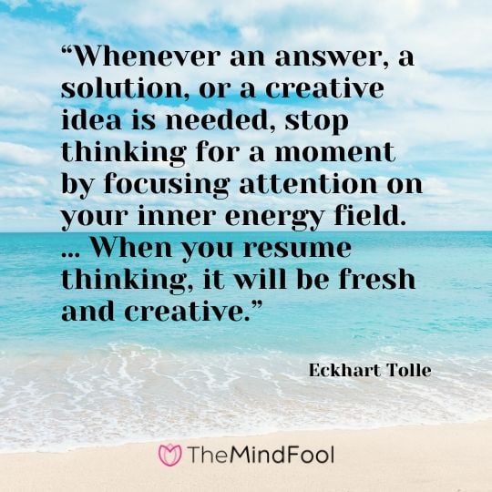 “Whenever an answer, a solution, or a creative idea is needed, stop thinking for a moment by focusing attention on your inner energy field. … When you resume thinking, it will be fresh and creative.”  - Eckhart Tolle
