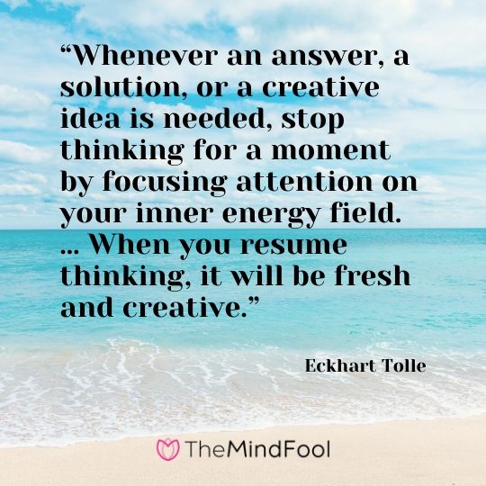 “Whenever an answer, a solution, or a creative idea is needed, stop thinking for a moment by focusing attention on your inner energy field. … When you resume thinking, it will be fresh and creative.”  - Eckhart Tolle