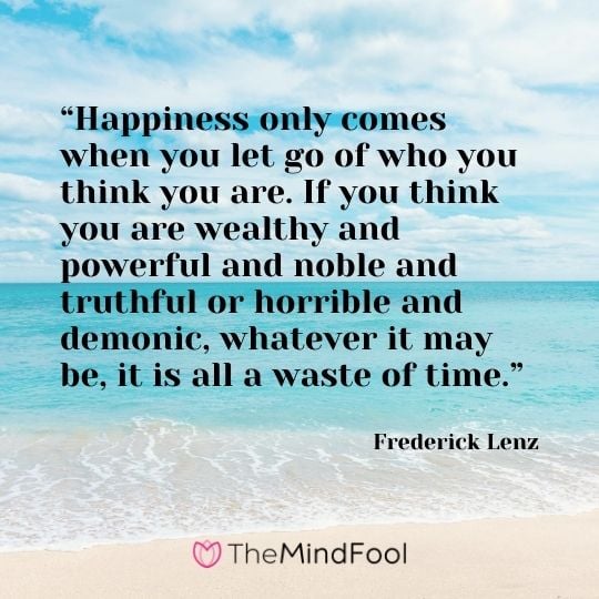 “Happiness only comes when you let go of who you think you are. If you think you are wealthy and powerful and noble and truthful or horrible and demonic, whatever it may be, it is all a waste of time.” - Frederick Lenz