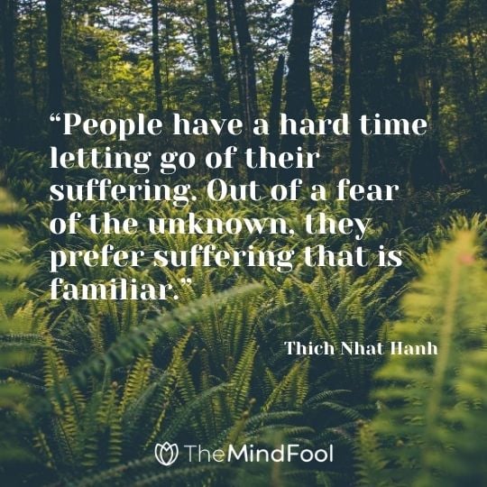 “People have a hard time letting go of their suffering. Out of a fear of the unknown, they prefer suffering that is familiar.” ― Thich Nhat Hanh