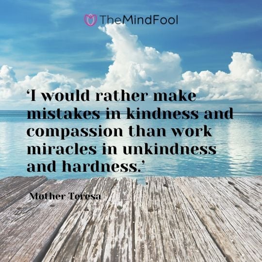 ‘I would rather make mistakes in kindness and compassion than work miracles in unkindness and hardness.’ -  Mother Teresa