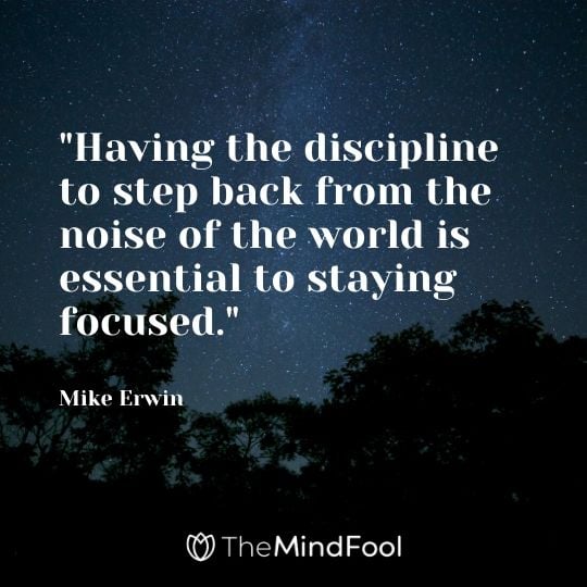 "Having the discipline to step back from the noise of the world is essential to staying focused." - Mike Erwin