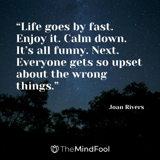 “Life goes by fast. Enjoy it. Calm down. It’s all funny. Next. Everyone gets so upset about the wrong things.” – Joan Rivers