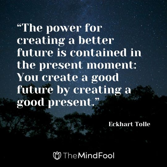 “The power for creating a better future is contained in the present moment: You create a good future by creating a good present.” - Eckhart Tolle