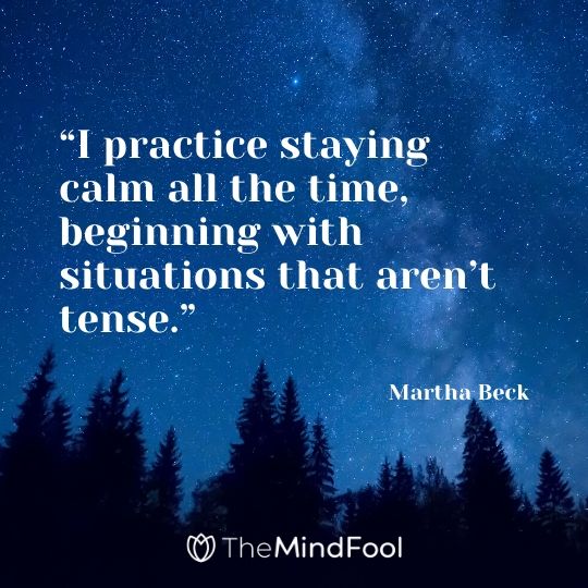 “I practice staying calm all the time, beginning with situations that aren’t tense.” – Martha Beck