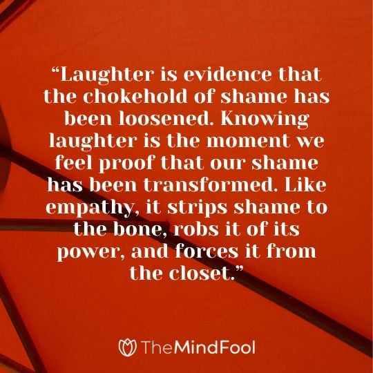 “Laughter is evidence that the chokehold of shame has been loosened. Knowing laughter is the moment we feel proof that our shame has been transformed. Like empathy, it strips shame to the bone, robs it of its power, and forces it from the closet.”