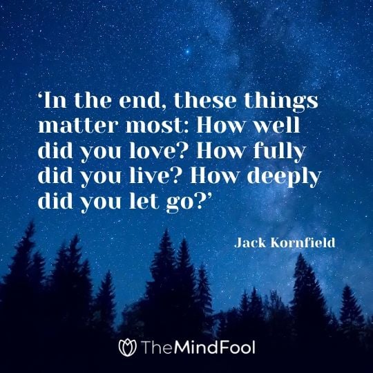 ‘In the end, these things matter most: How well did you love? How fully did you live? How deeply did you let go?’ - Jack Kornfield