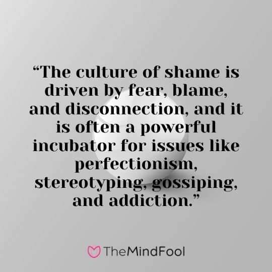 “The culture of shame is driven by fear, blame, and disconnection, and it is often a powerful incubator for issues like perfectionism, stereotyping, gossiping, and addiction.”