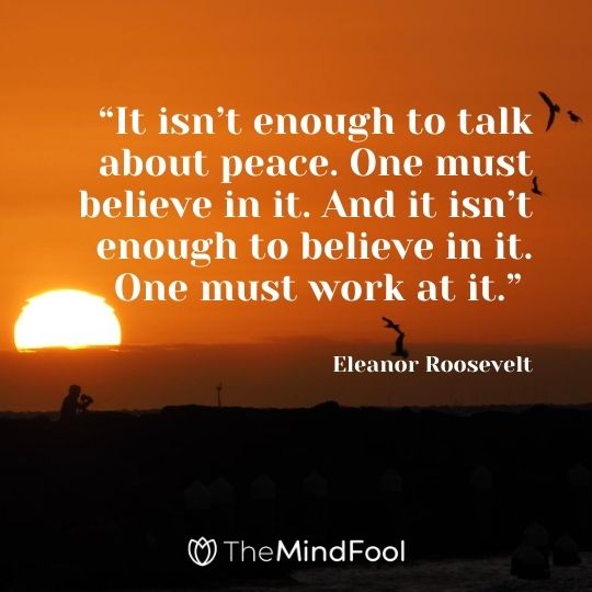 “It isn’t enough to talk about peace. One must believe in it. And it isn’t enough to believe in it. One must work at it.” – Eleanor Roosevelt