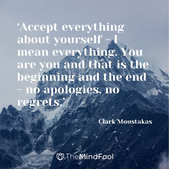 ‘Accept everything about yourself - I mean everything. You are you and that is the beginning and the end - no apologies, no regrets.’ - Clark Moustakas