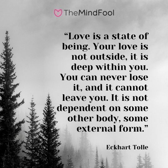 “Love is a state of being. Your love is not outside, it is deep within you. You can never lose it, and it cannot leave you. It is not dependent on some other body, some external form.” - Eckhart Tolle
