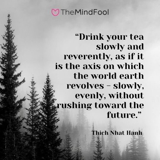 “Drink your tea slowly and reverently, as if it is the axis on which the world earth revolves - slowly, evenly, without rushing toward the future.” ― Thich Nhat Hanh