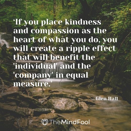 ‘If you place kindness and compassion as the heart of what you do, you will create a ripple effect that will benefit the 'individual' and the 'company' in equal measure.’ - Glen Hall