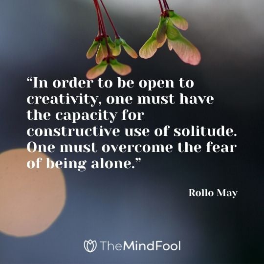 “In order to be open to creativity, one must have the capacity for constructive use of solitude. One must overcome the fear of being alone.” – Rollo May