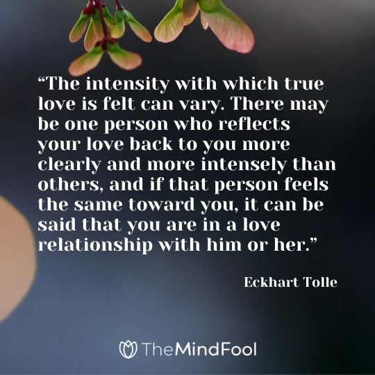 “The intensity with which true love is felt can vary. There may be one person who reflects your love back to you more clearly and more intensely than others, and if that person feels the same toward you, it can be said that you are in a love relationship with him or her.” - Eckhart Tolle