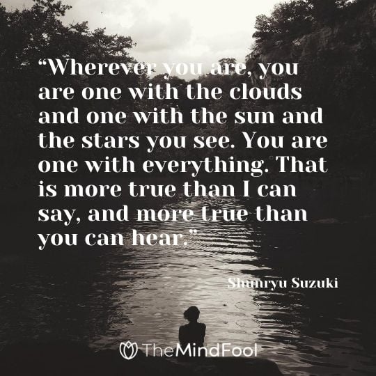 “Wherever you are, you are one with the clouds and one with the sun and the stars you see. You are one with everything. That is more true than I can say, and more true than you can hear.” ― Shunryu Suzuki