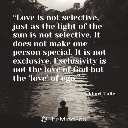 “Love is not selective, just as the light of the sun is not selective. It does not make one person special. It is not exclusive. Exclusivity is not the love of God but the ‘love’ of ego.” - Eckhart Tolle