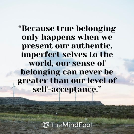 “Because true belonging only happens when we present our authentic, imperfect selves to the world, our sense of belonging can never be greater than our level of self-acceptance.”