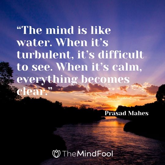 “The mind is like water. When it’s turbulent, it’s difficult to see. When it’s calm, everything becomes clear.” – Prasad Mahes