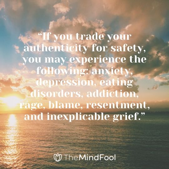 “If you trade your authenticity for safety, you may experience the following: anxiety, depression, eating disorders, addiction, rage, blame, resentment, and inexplicable grief.”