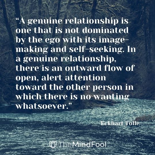 “A genuine relationship is one that is not dominated by the ego with its image-making and self-seeking. In a genuine relationship, there is an outward flow of open, alert attention toward the other person in which there is no wanting whatsoever.” - Eckhart Tolle