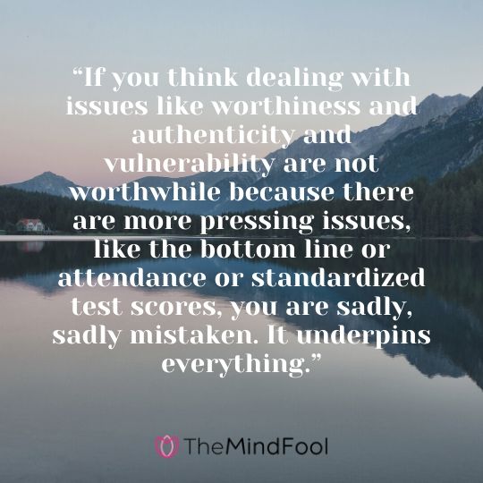 “If you think dealing with issues like worthiness and authenticity and vulnerability are not worthwhile because there are more pressing issues, like the bottom line or attendance or standardized test scores, you are sadly, sadly mistaken. It underpins everything.”