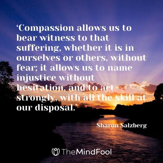 ‘Compassion allows us to bear witness to that suffering, whether it is in ourselves or others, without fear; it allows us to name injustice without hesitation, and to act strongly, with all the skill at our disposal.’ - Sharon Salzberg