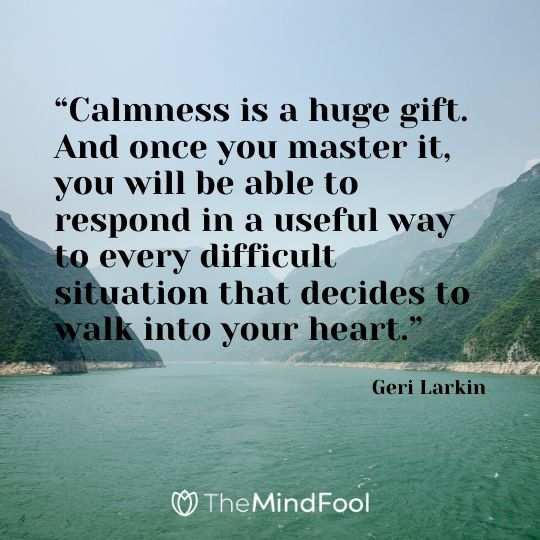“Calmness is a huge gift. And once you master it, you will be able to respond in a useful way to every difficult situation that decides to walk into your heart.” – Geri Larkin