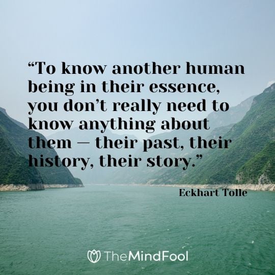 “To know another human being in their essence, you don’t really need to know anything about them — their past, their history, their story.” - Eckhart Tolle
