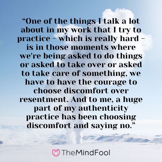 “One of the things I talk a lot about in my work that I try to practice - which is really hard - is in those moments where we're being asked to do things or asked to take over or asked to take care of something, we have to have the courage to choose discomfort over resentment. And to me, a huge part of my authenticity practice has been choosing discomfort and saying no.”