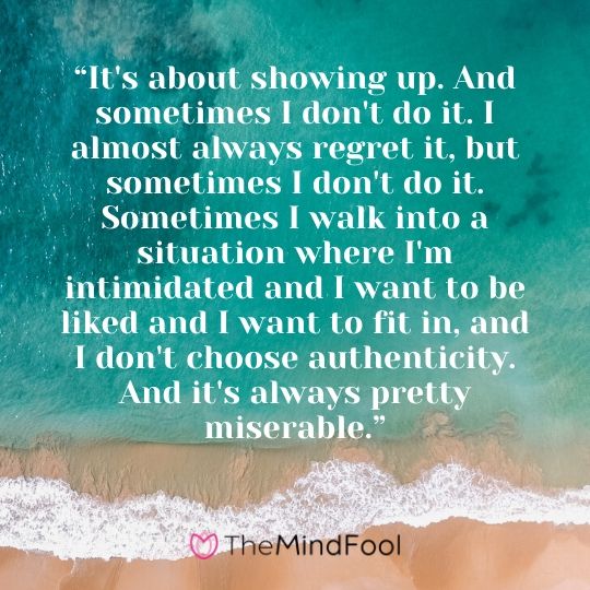 “It's about showing up. And sometimes I don't do it. I almost always regret it, but sometimes I don't do it. Sometimes I walk into a situation where I'm intimidated and I want to be liked and I want to fit in, and I don't choose authenticity. And it's always pretty miserable.”