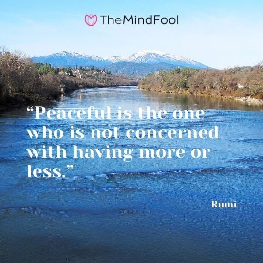 “Peaceful is the one who is not concerned with having more or less.” - Rumi